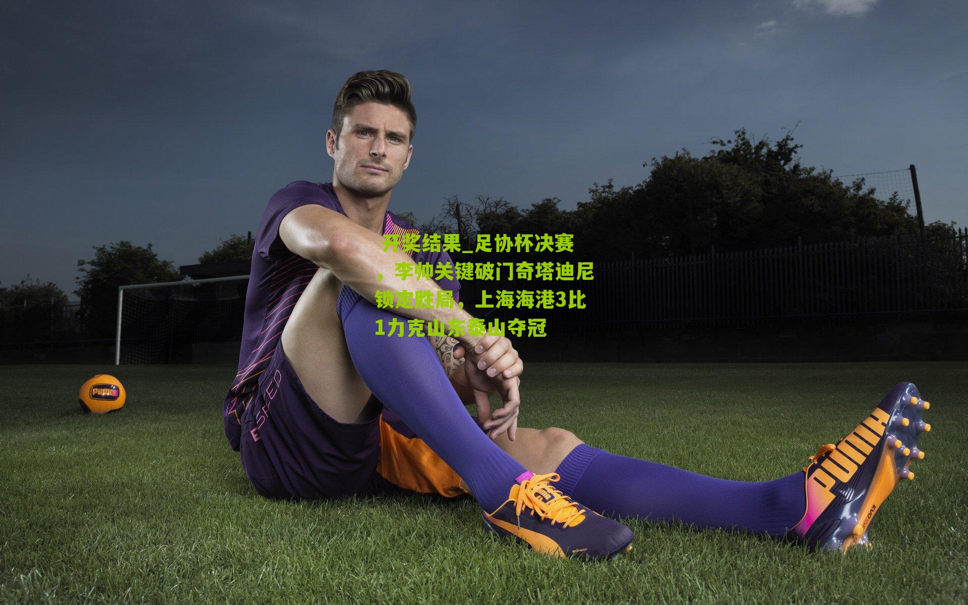  开奖结果_足协杯决赛，李帅关键破门奇塔迪尼锁定胜局，上海海港3比1力克山东泰山夺冠